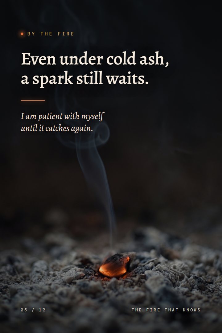By the Fire print: Even under cold ash, a spark still waits. I am patient with myself until it catches again.
